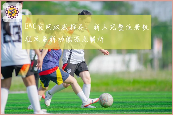 EWC官网权威推荐:新人完整注册教程及最新功能亮点解析