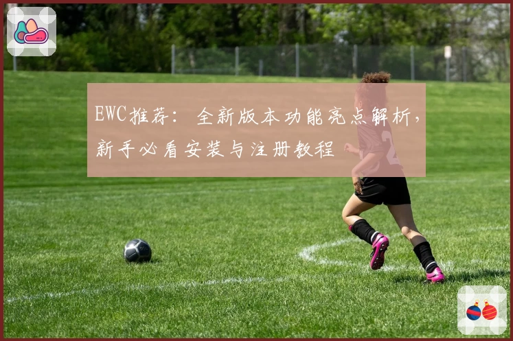 EWC推荐：全新版本功能亮点解析，新手必看安装与注册教程
