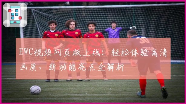 EWC视频网页版上线：轻松体验高清画质，新功能亮点全解析