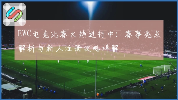 EWC电竞比赛火热进行中：赛事亮点解析与新人注册攻略详解