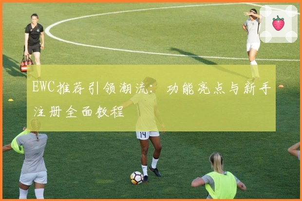 EWC推荐引领潮流：功能亮点与新手注册全面教程