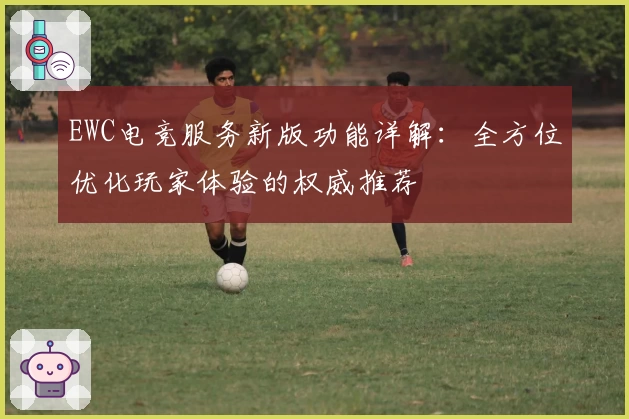 EWC电竞服务新版功能详解：全方位优化玩家体验的权威推荐