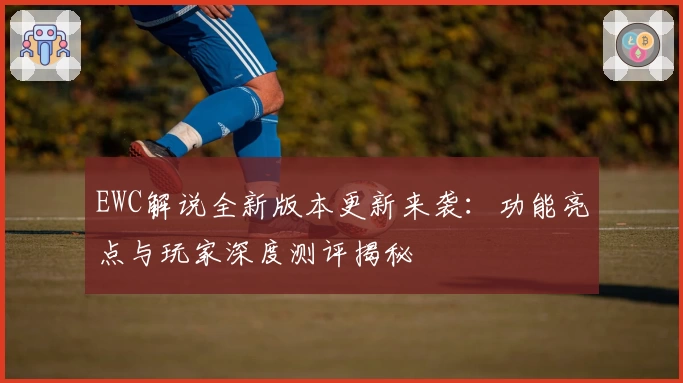 EWC解说全新版本更新来袭：功能亮点与玩家深度测评揭秘