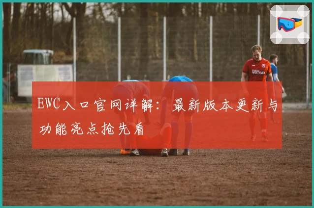 EWC入口官网详解：最新版本更新与功能亮点抢先看