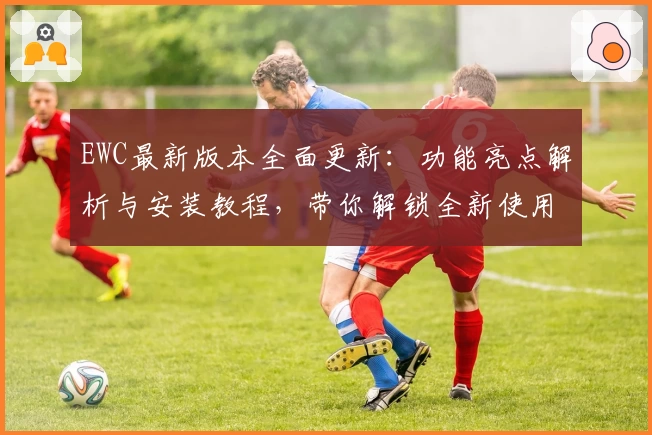 EWC最新版本全面更新：功能亮点解析与安装教程，带你解锁全新使用体验