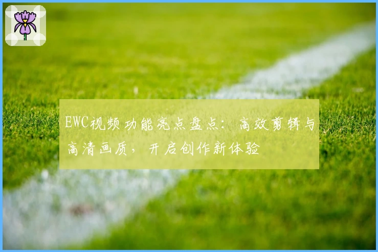 EWC视频功能亮点盘点：高效剪辑与高清画质，开启创作新体验