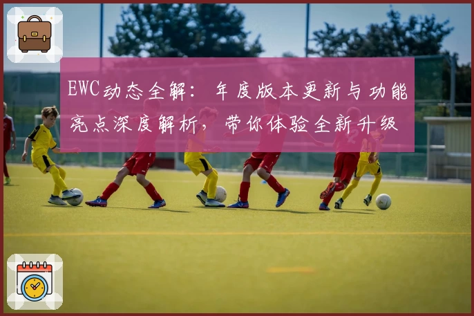 EWC动态全解：年度版本更新与功能亮点深度解析，带你体验全新升级