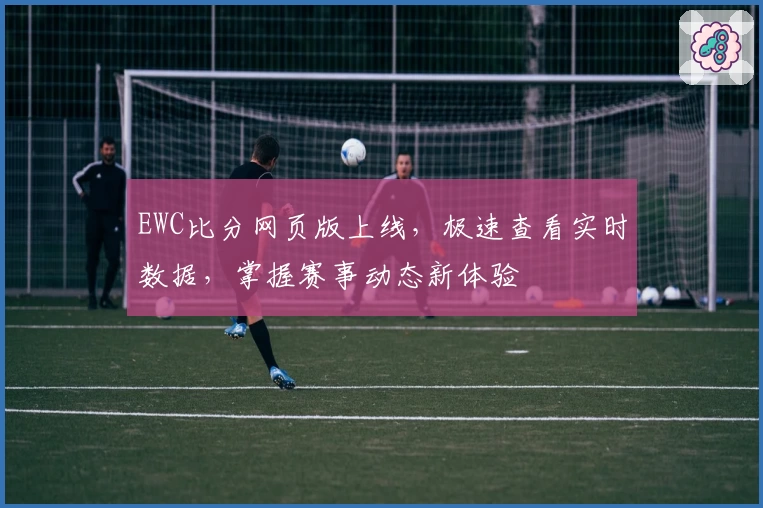 EWC比分网页版上线，极速查看实时数据，掌握赛事动态新体验