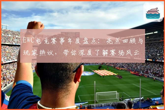 EWC电竞赛事年度盘点：亮点回顾与玩家热议，带你深度了解赛场风云