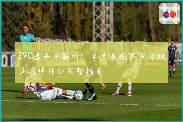 EWC选手全解析：年度表现亮点与职业战绩评估完整指南