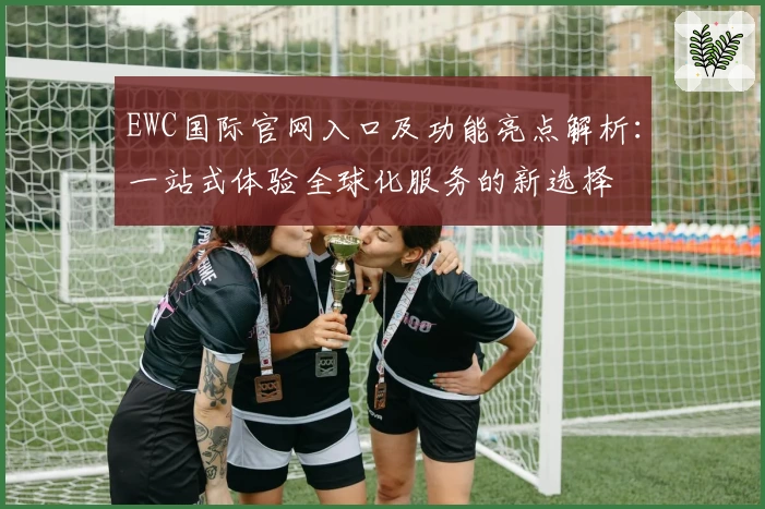 EWC国际官网入口及功能亮点解析：一站式体验全球化服务的新选择