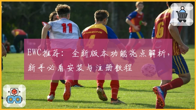 EWC推荐：全新版本功能亮点解析，新手必看安装与注册教程